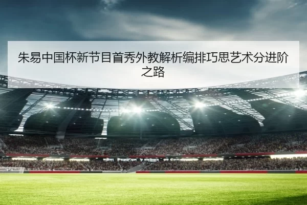 朱易中国杯新节目首秀外教解析编排巧思艺术分进阶之路